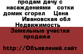 продам дачу с насаждениями 4 сотки домик сгорел  › Цена ­ 80 000 - Ивановская обл. Недвижимость » Земельные участки продажа   